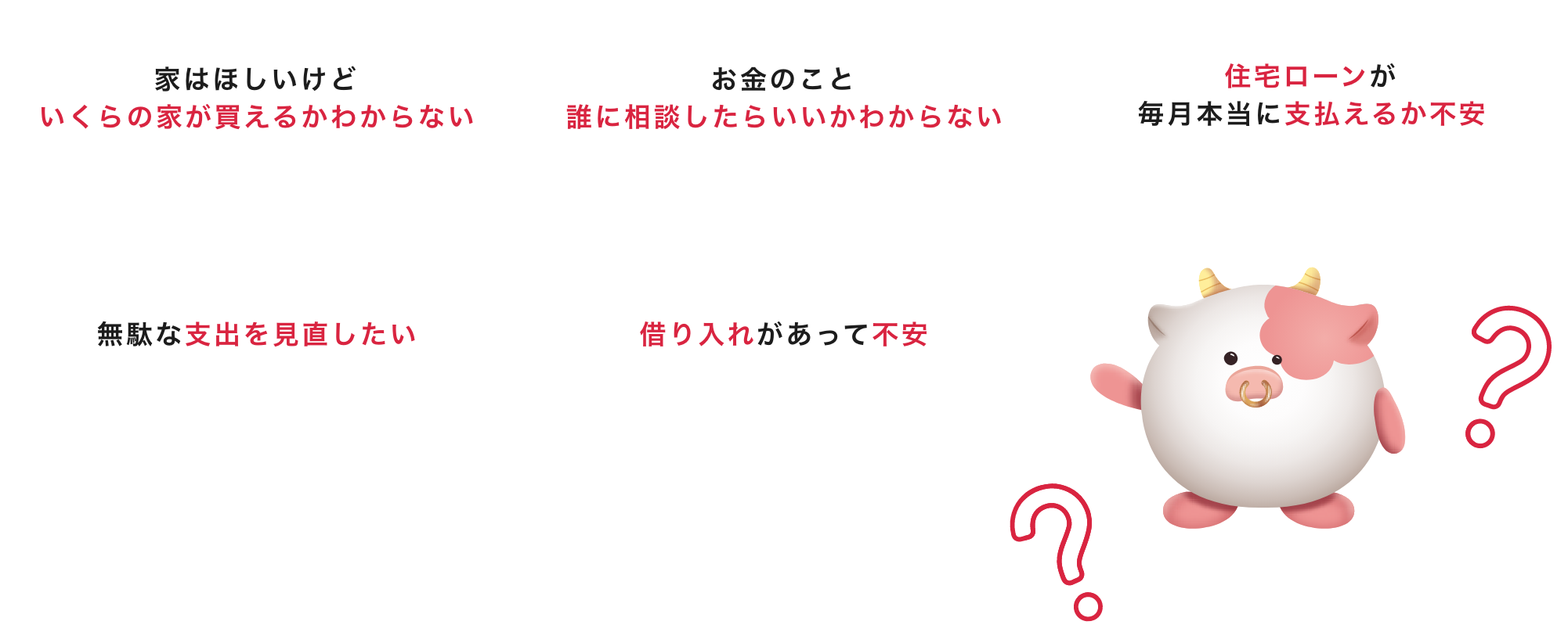 家はほしいけどいくらの家が買えるかわからない｜お金のこと誰に相談したらいいかわからない｜住宅ローンが毎月本当に支払えるか不安｜無駄な支出を見直したい｜借り入れがあって不安