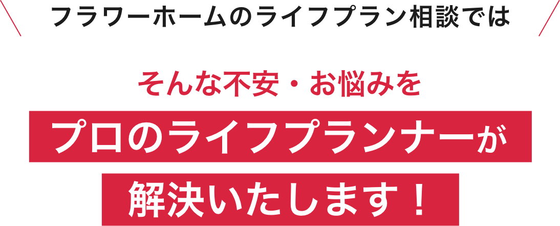 フラワーホームのライフプラン相談会ではそんな不安・お悩みをプロのライフプランナーが解決いたします!