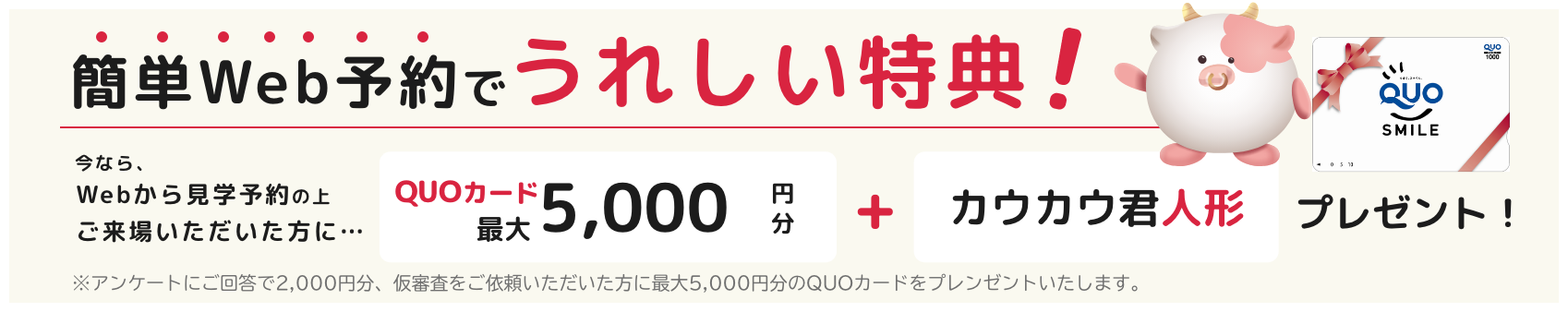 簡単Web予約でうれしい特典!今なら、Webから見学予約の上ご来場いただいた方に... QUOカード最大5,000円分+カウカウ君人形プレゼント!