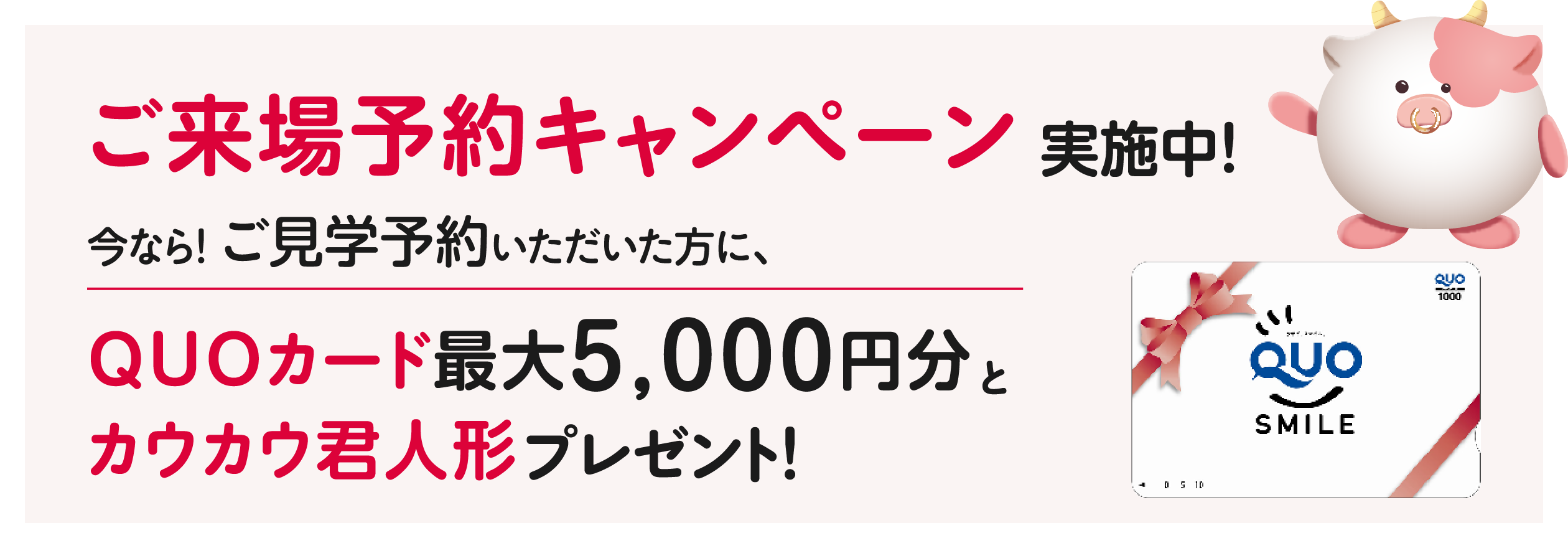 ご来場予約キャンペーン実施中！今なら！展示場にご来場いただいた方に、QUOカード最大5000円分とカウカウ君人形プレゼント！