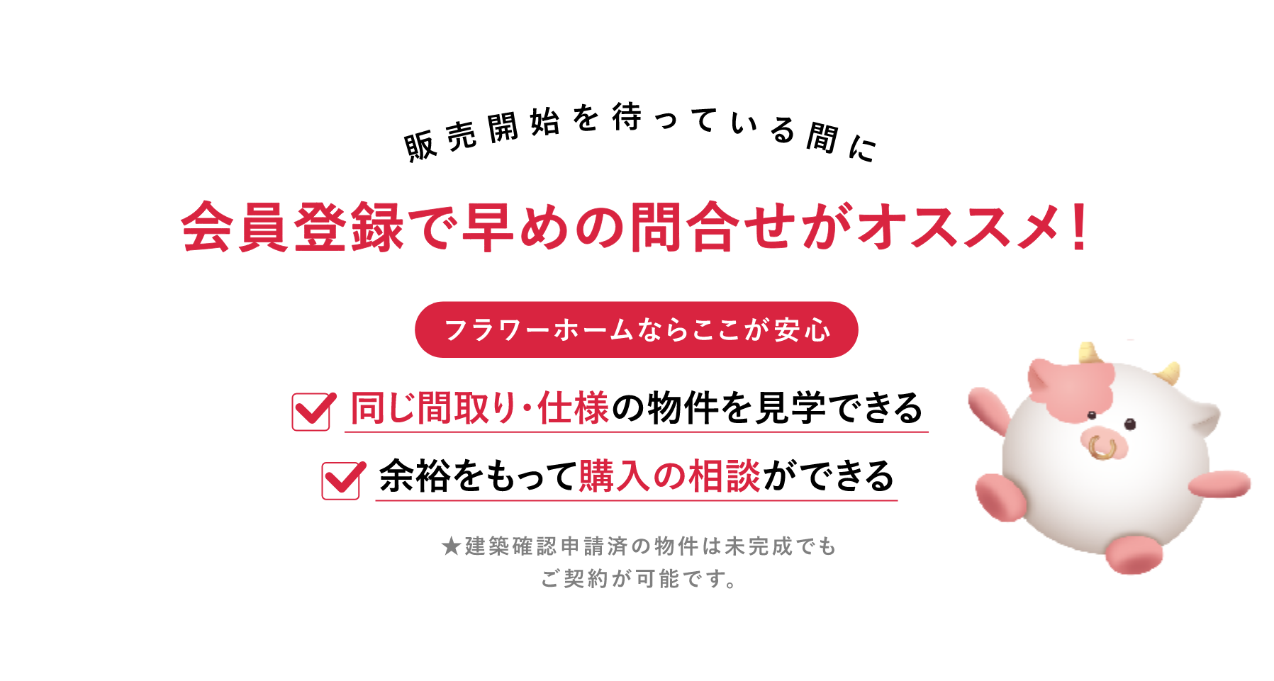 販売開始を待っている間に会員登録で早めの問合せがオススメ！フラワーホームならここが安心。同じ間取り・仕様の物件を見学できる。余裕をもって購入の相談ができる。★建築確認申請済の物件は未完成でもご契約が可能です。