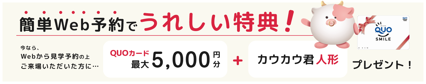 簡単Web予約でうれしい特典！今なら、Webから見学予約の上ご来場いただいた方に... QUOカード最大5,000円分+カウカウ君人形プレゼント！