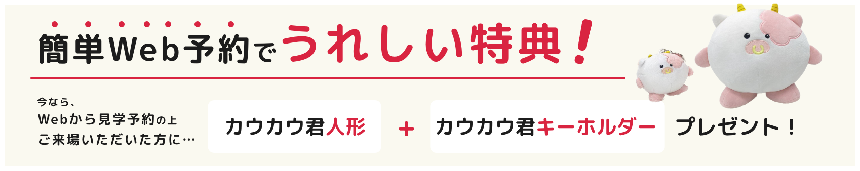 簡単Web予約でうれしい特典!今なら、Webから見学予約の上ご来場いただいた方に... カウカウ君人形+カウカウ君キーホルダープレゼント!