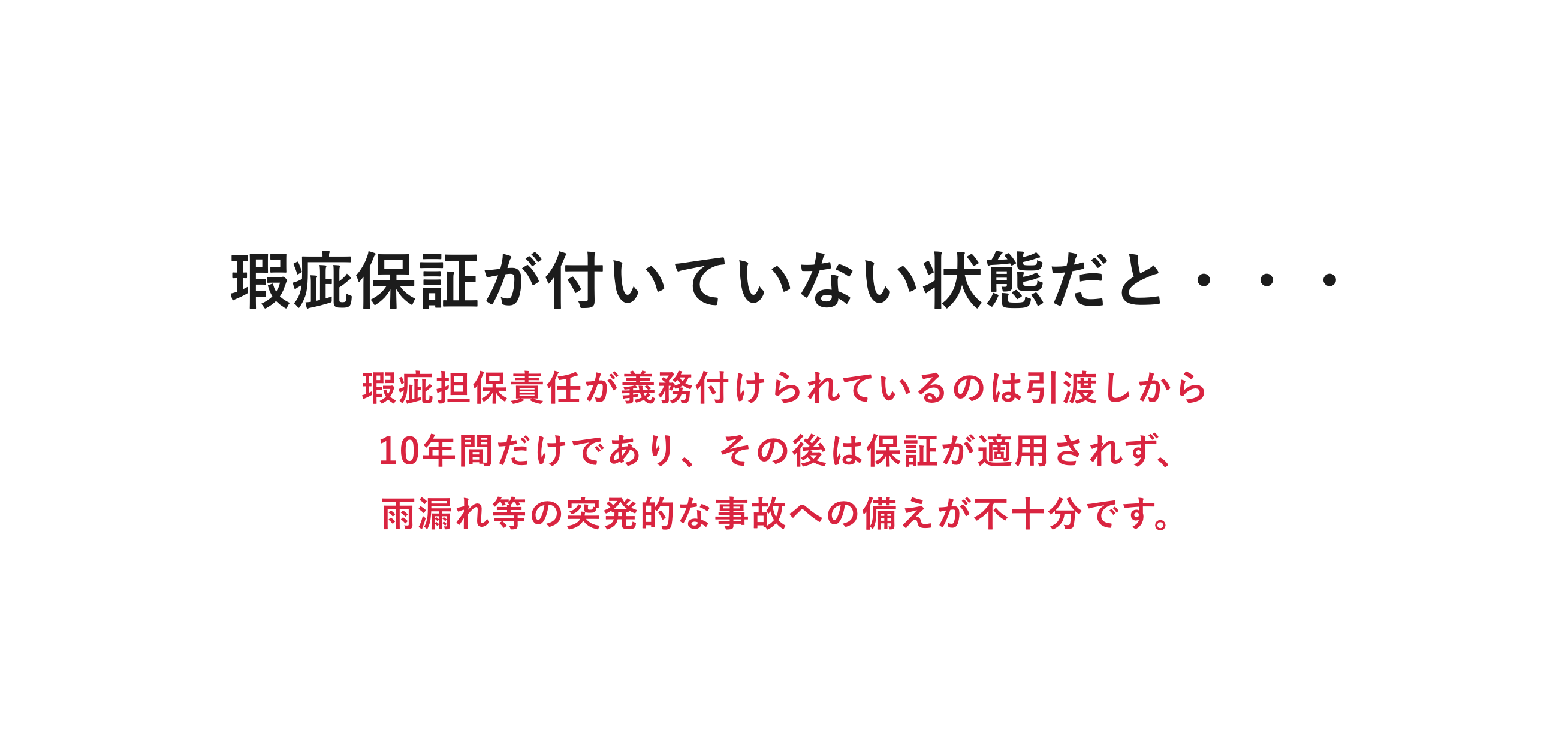 瑕疵保証が付いていない状態だと・・・|瑕疵担保責任が義務付けられているのは引渡しから10年間だけであり、その後は保証が適用されず、雨漏れ等の突発的な事故への備えが不十分です。