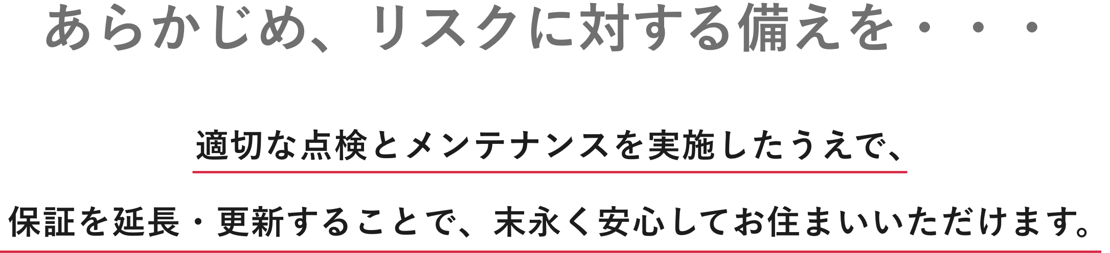 あらかじめ、リスクに対する備えを・・・|適切な点検とメンテナンスを実施したうえで、保証を延長・更新することで、末永く安心してお住まいいただけます。
