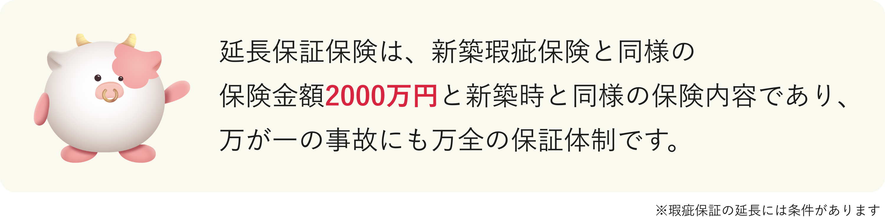 延長保証保険は、新築瑕疵保険と同様の保険金額2000万円と新築時と同様の保険内容であり、万が一の事故にも万全の保証体制です。