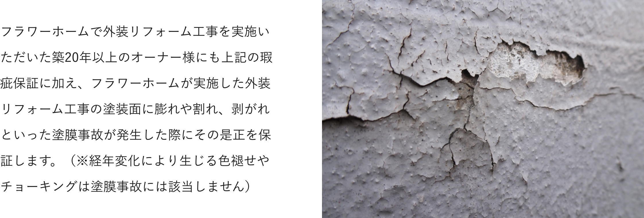 フラワーホームで外装リフォーム工事を実施いただいた築20年以上のオーナー様にも上記の瑕疵保証に加え、フラワーホームが実施した外装リフォーム工事の塗装面に膨れや割れ、剥がれといった塗膜事故が発生した際にその是正を保証します。（※経年変化により生じる色褪せやチョーキングは塗膜事故には該当しません）