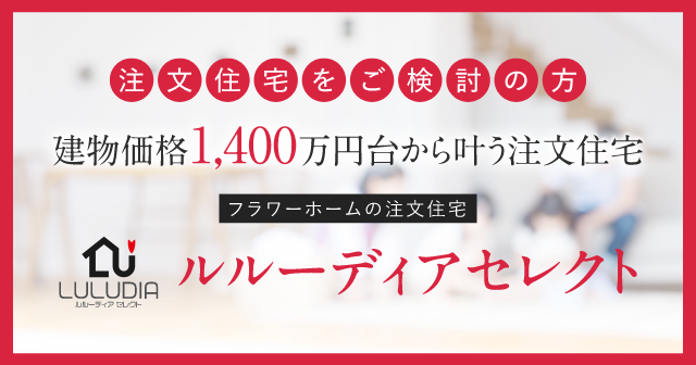 注文住宅をご検討の方 建物価格1,400万円台から叶うフラワーホームの注文住宅 ルルーディアセレクト